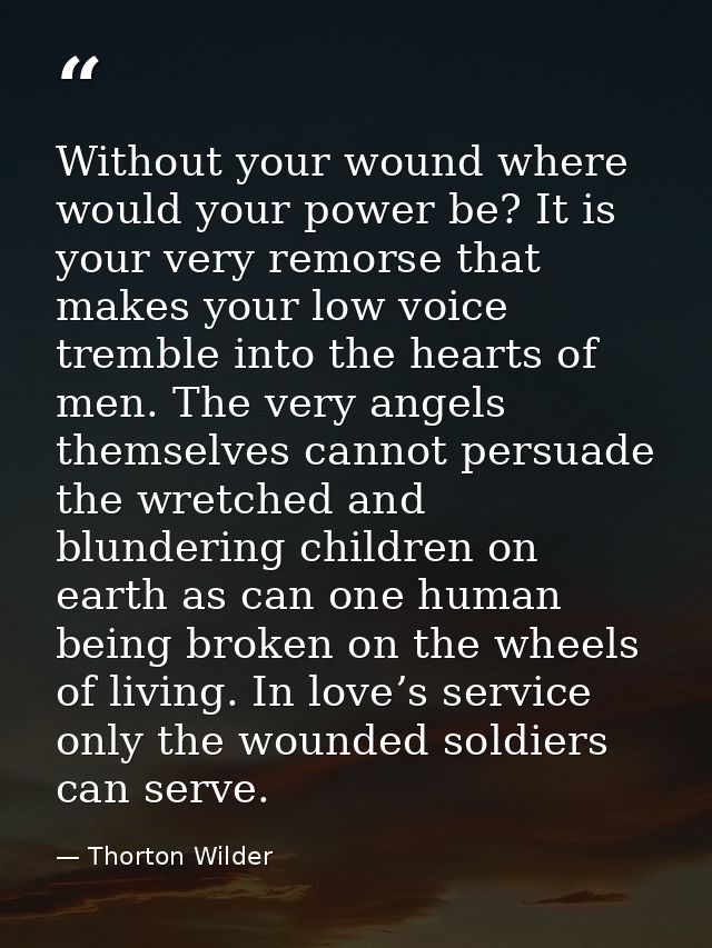 Without your wound where would your power be? It is your very remorse that makes your low voice tremble into the hearts  — Thorton Wilder
