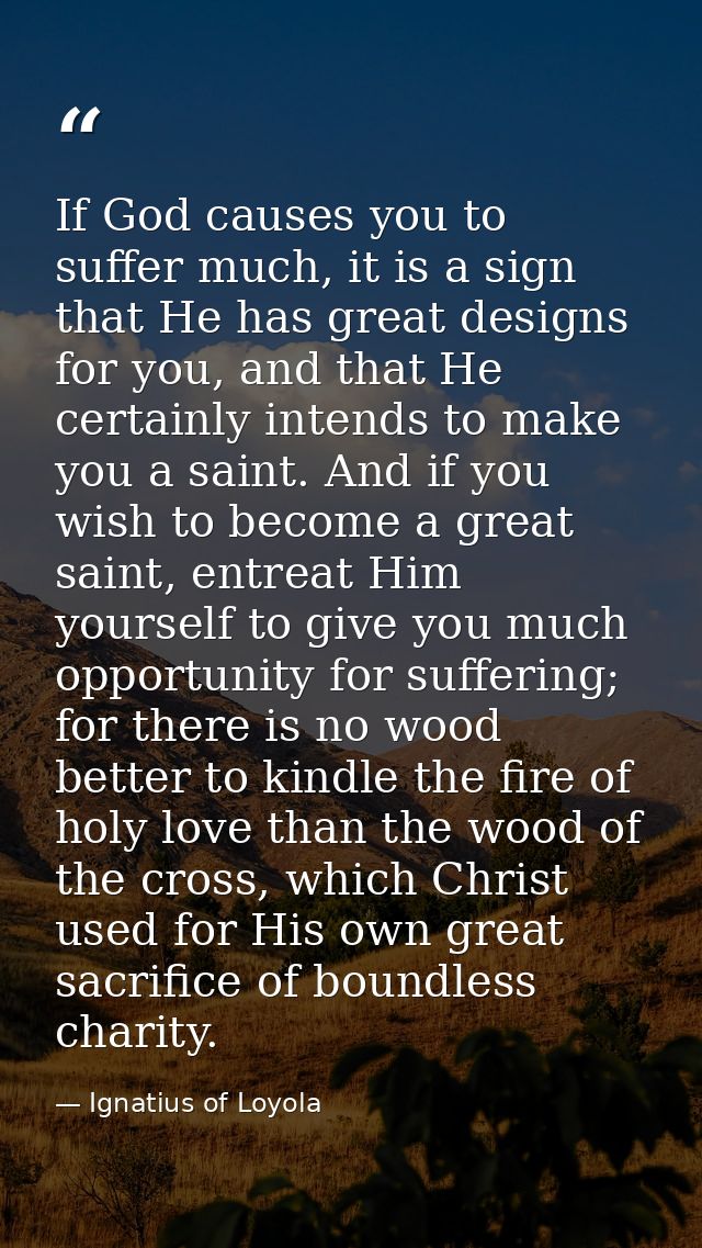 If God causes you to suffer much, it is a sign that He has great designs for you, and that He certainly intends to make  — Ignatius of Loyola