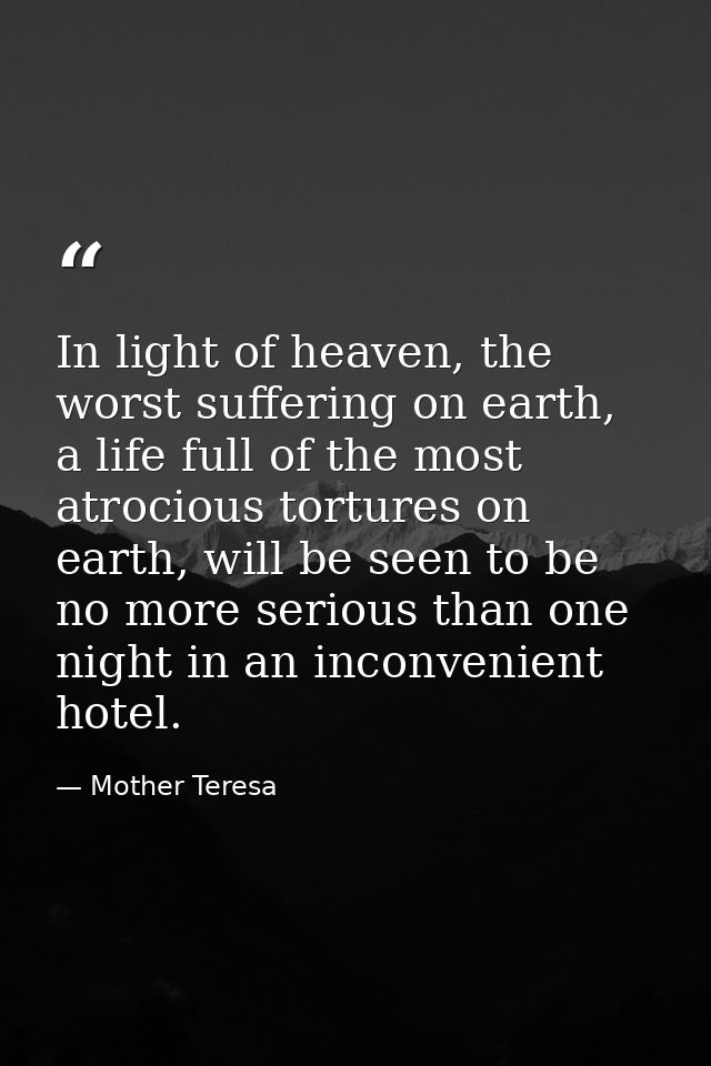 In light of heaven, the worst suffering on earth, a life full of the most atrocious tortures on earth, will be seen to b — Mother Teresa