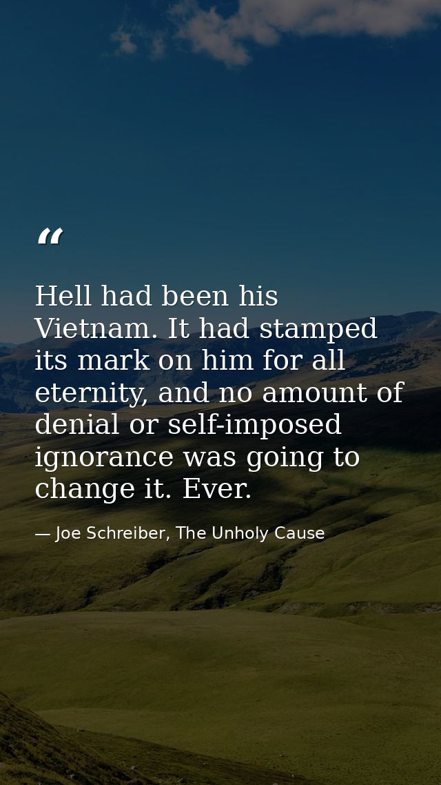 Hell had been his Vietnam. It had stamped its mark on him for all eternity, and no amount of denial or self-imposed igno — Joe Schreiber, The Unholy Cause
