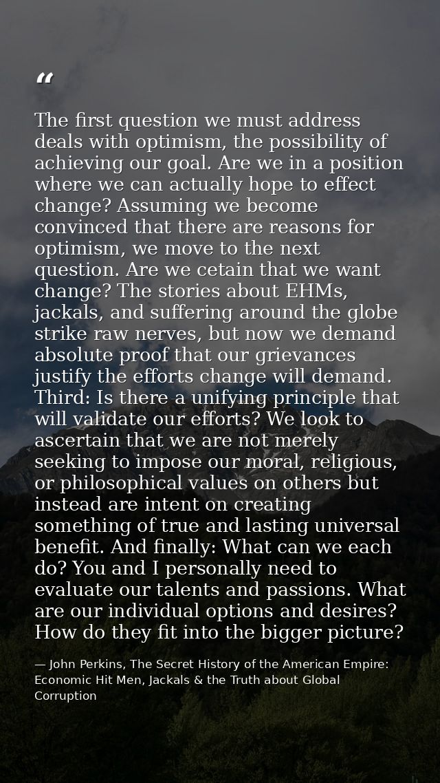 The first question we must address deals with optimism, the possibility of achieving our goal. Are we in a position wher — John Perkins, The Secret History of the American Empire: Economic Hit Men, Jackals & the Truth about Global Corruption