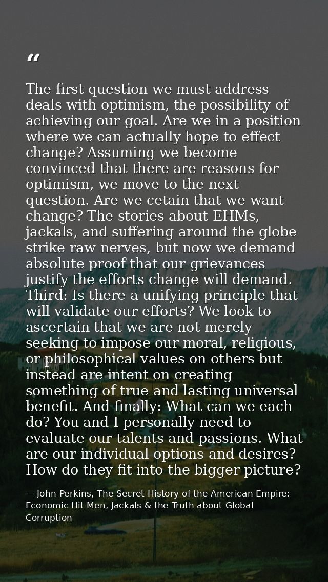 The first question we must address deals with optimism, the possibility of achieving our goal. Are we in a position wher — John Perkins, The Secret History of the American Empire: Economic Hit Men, Jackals & the Truth about Global Corruption