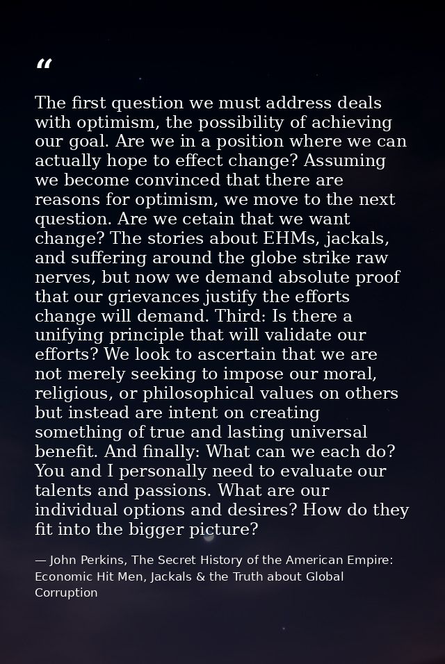 The first question we must address deals with optimism, the possibility of achieving our goal. Are we in a position wher — John Perkins, The Secret History of the American Empire: Economic Hit Men, Jackals & the Truth about Global Corruption
