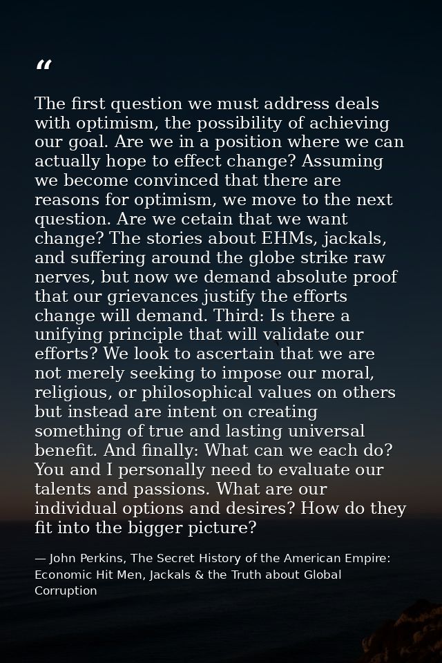 The first question we must address deals with optimism, the possibility of achieving our goal. Are we in a position wher — John Perkins, The Secret History of the American Empire: Economic Hit Men, Jackals & the Truth about Global Corruption