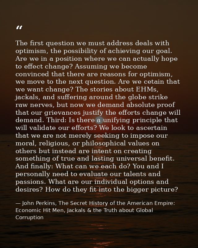 The first question we must address deals with optimism, the possibility of achieving our goal. Are we in a position wher — John Perkins, The Secret History of the American Empire: Economic Hit Men, Jackals & the Truth about Global Corruption
