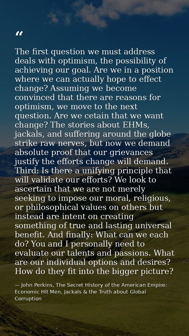 The first question we must address deals with optimism, the possibility of achieving our goal. Are we in a position wher — John Perkins, The Secret History of the American Empire: Economic Hit Men, Jackals & the Truth about Global Corruption