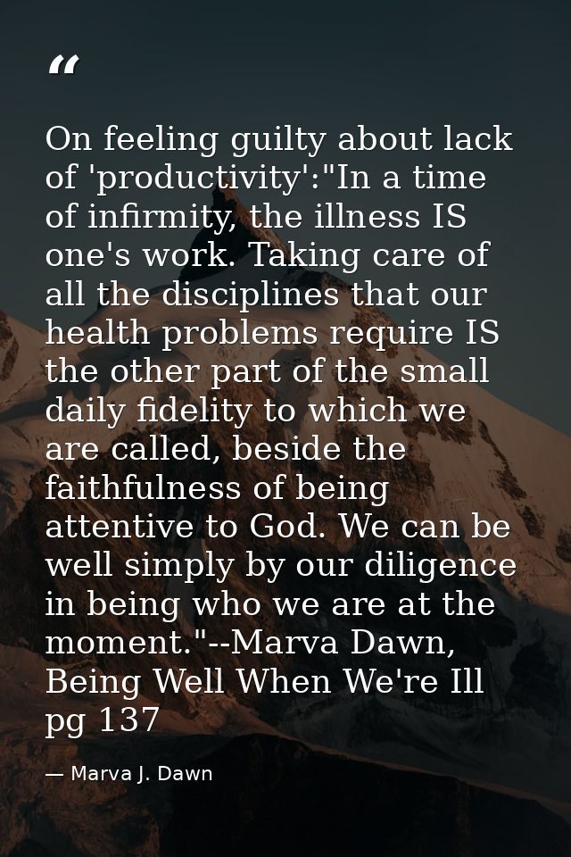 On feeling guilty about lack of 'productivity':"In a time of infirmity, the illness IS one's work. Taking care of all th — Marva J. Dawn