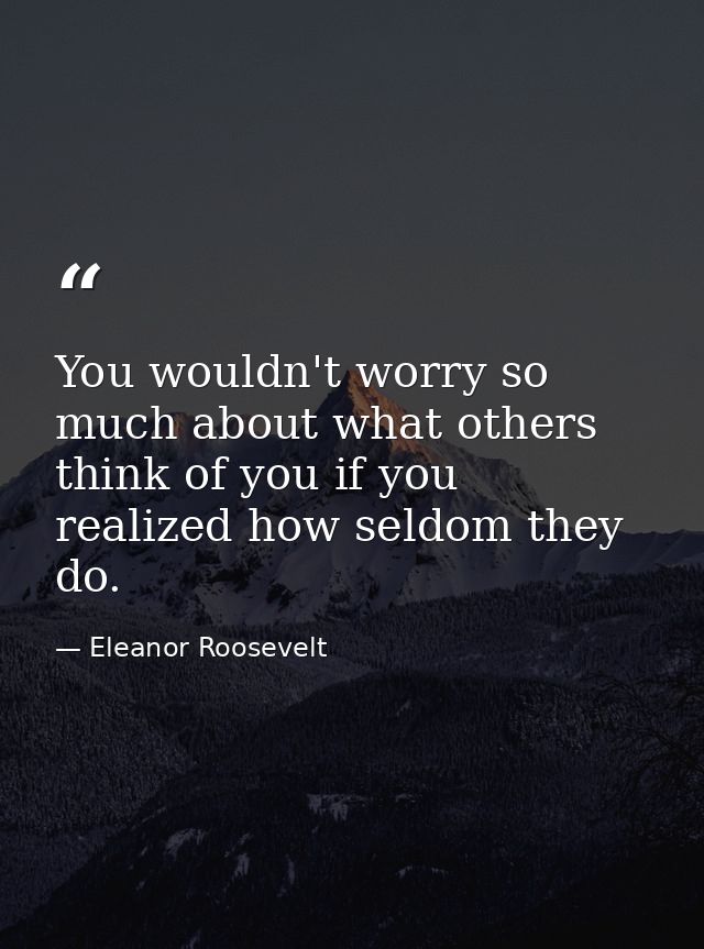 You wouldn't worry so much about what others think of you if you realized how seldom they do. — Eleanor Roosevelt