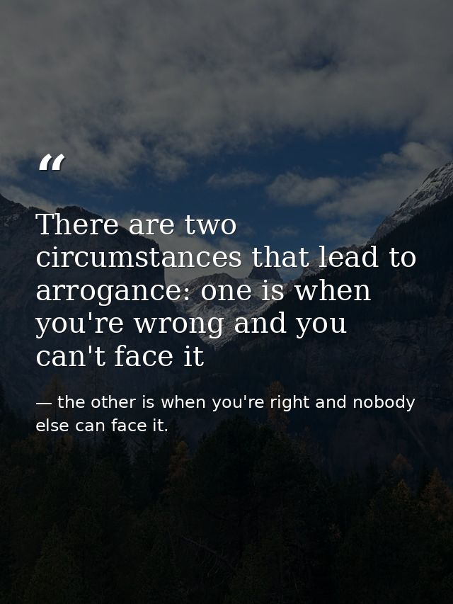There are two circumstances that lead to arrogance: one is when you're wrong and you can't face it — the other is when you're right and nobody else can face it.