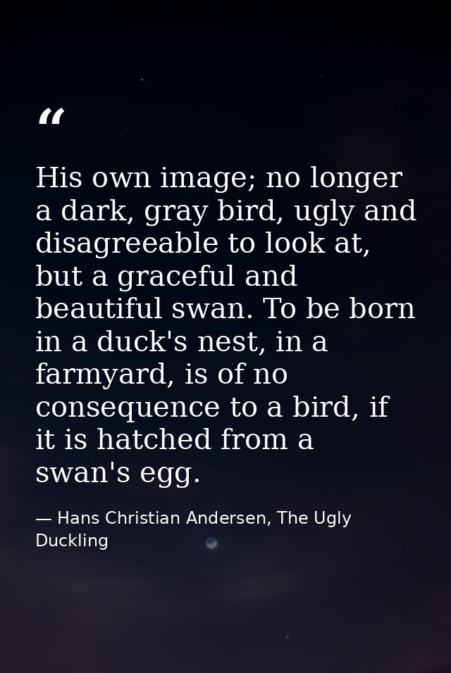 His own image; no longer a dark, gray bird, ugly and disagreeable to look at, but a graceful and beautiful swan. To be b — Hans Christian Andersen, The Ugly Duckling