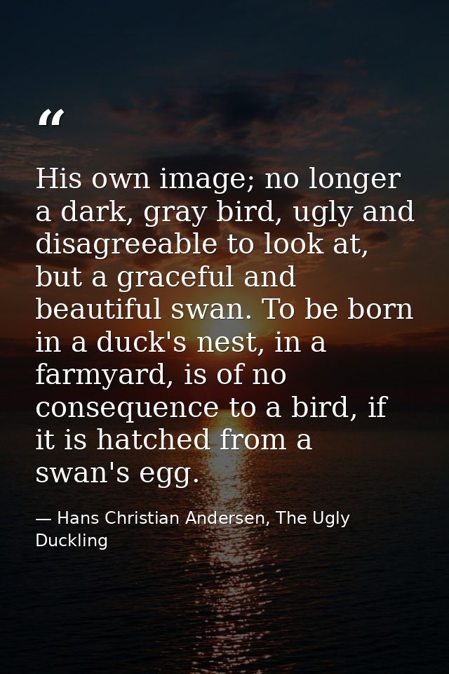 His own image; no longer a dark, gray bird, ugly and disagreeable to look at, but a graceful and beautiful swan. To be b — Hans Christian Andersen, The Ugly Duckling