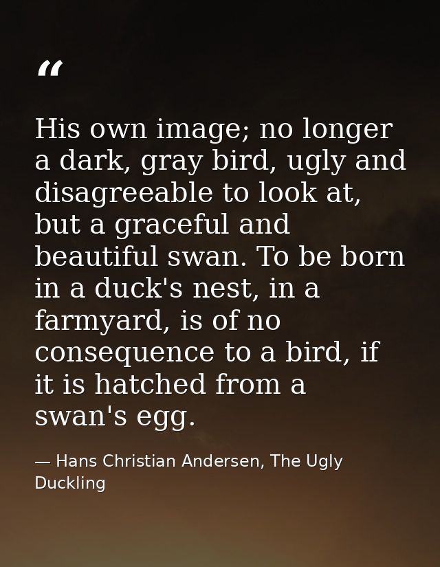 His own image; no longer a dark, gray bird, ugly and disagreeable to look at, but a graceful and beautiful swan. To be b — Hans Christian Andersen, The Ugly Duckling