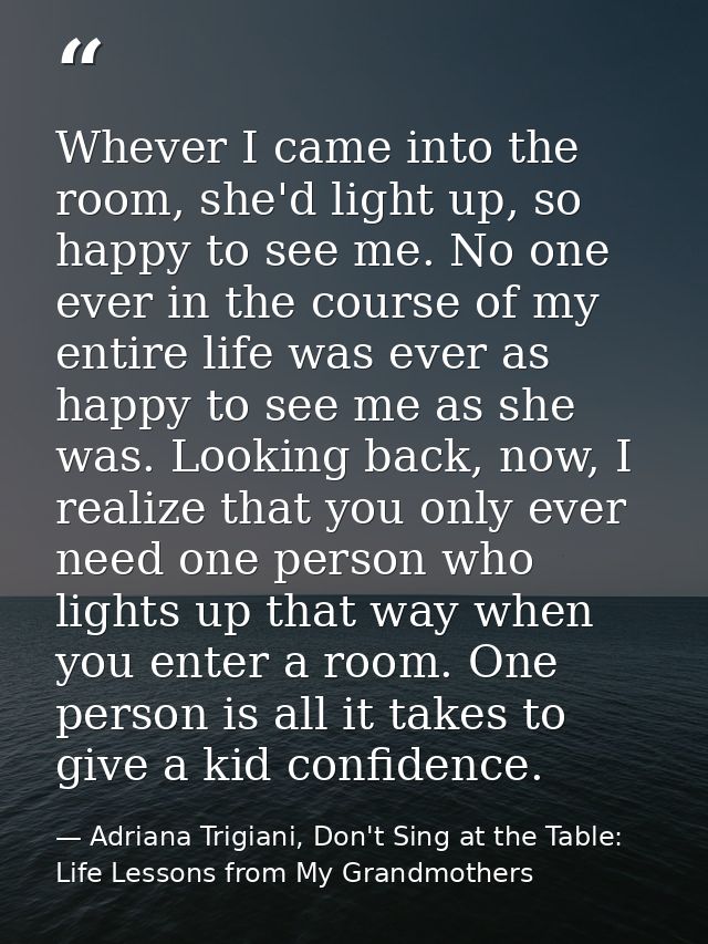 Whever I came into the room, she'd light up, so happy to see me. No one ever in the course of my entire life was ever as — Adriana Trigiani, Don't Sing at the Table: Life Lessons from My Grandmothers