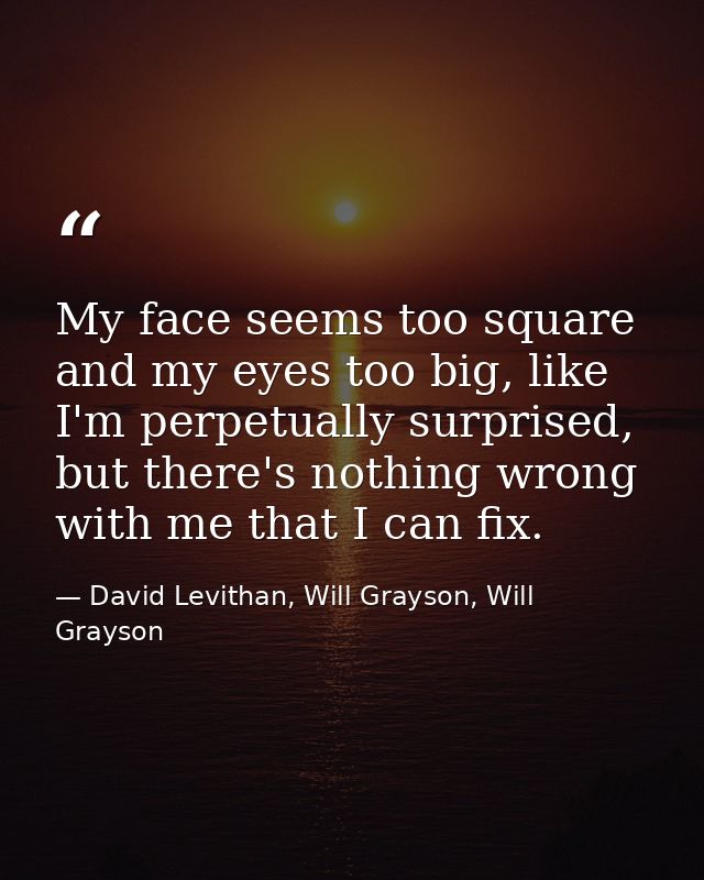 My face seems too square and my eyes too big, like I'm perpetually surprised, but there's nothing wrong with me that I c — David Levithan, Will Grayson, Will Grayson