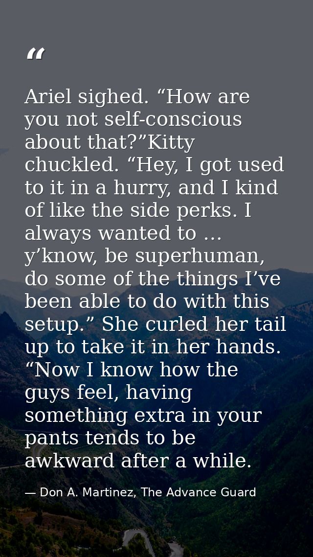 Ariel sighed. “How are you not self-conscious about that?”Kitty chuckled. “Hey, I got used to it in a hurry, and I kind  — Don A. Martinez, The Advance Guard