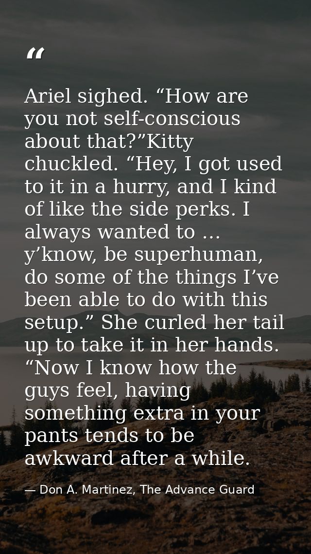 Ariel sighed. “How are you not self-conscious about that?”Kitty chuckled. “Hey, I got used to it in a hurry, and I kind  — Don A. Martinez, The Advance Guard