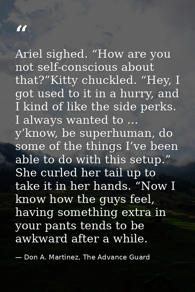 Ariel sighed. “How are you not self-conscious about that?”Kitty chuckled. “Hey, I got used to it in a hurry, and I kind  — Don A. Martinez, The Advance Guard