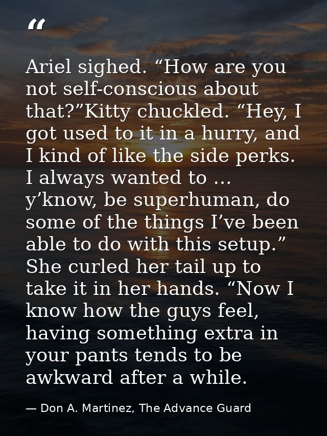 Ariel sighed. “How are you not self-conscious about that?”Kitty chuckled. “Hey, I got used to it in a hurry, and I kind  — Don A. Martinez, The Advance Guard