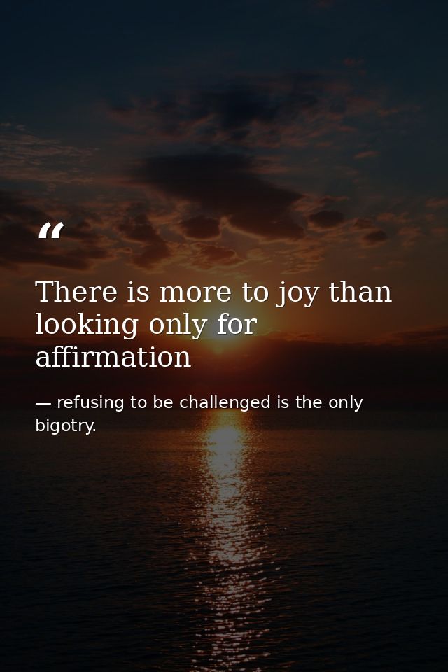 There is more to joy than looking only for affirmation — refusing to be challenged is the only bigotry.