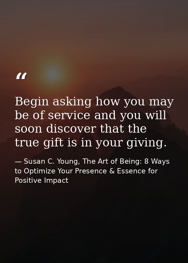 Begin asking how you may be of service and you will soon discover that the true gift is in your giving. — Susan C. Young, The Art of Being: 8 Ways to Optimize Your Presence & Essence for Positive Impact