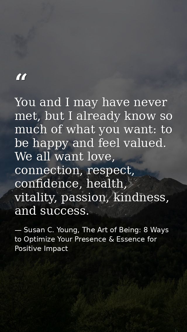 You and I may have never met, but I already know so much of what you want: to be happy and feel valued. We all want love — Susan C. Young, The Art of Being: 8 Ways to Optimize Your Presence & Essence for Positive Impact