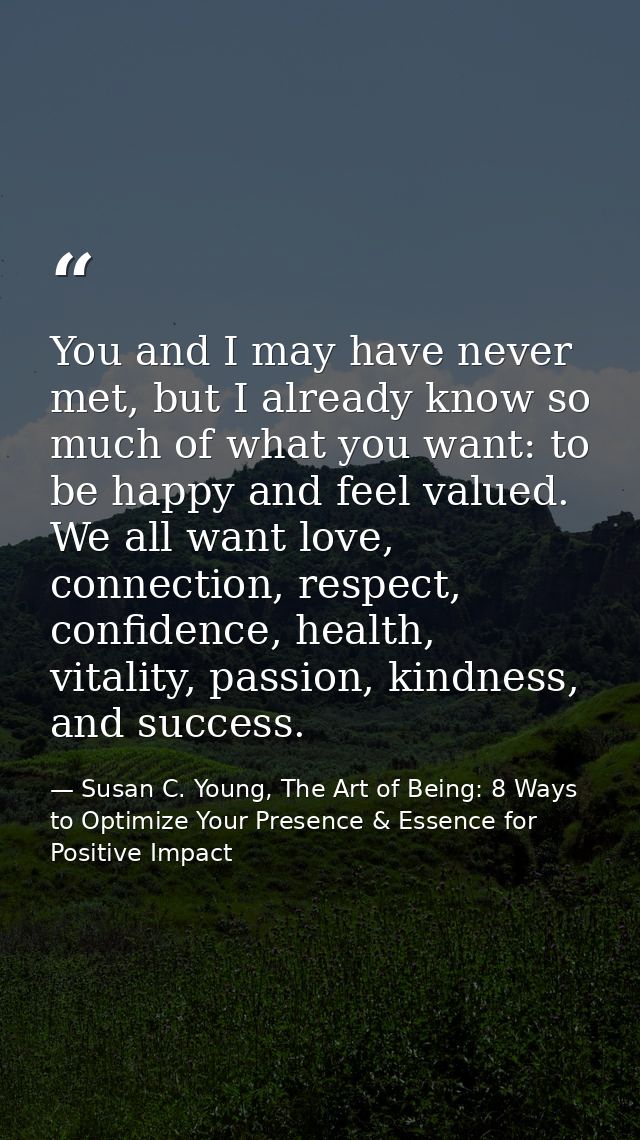 You and I may have never met, but I already know so much of what you want: to be happy and feel valued. We all want love — Susan C. Young, The Art of Being: 8 Ways to Optimize Your Presence & Essence for Positive Impact