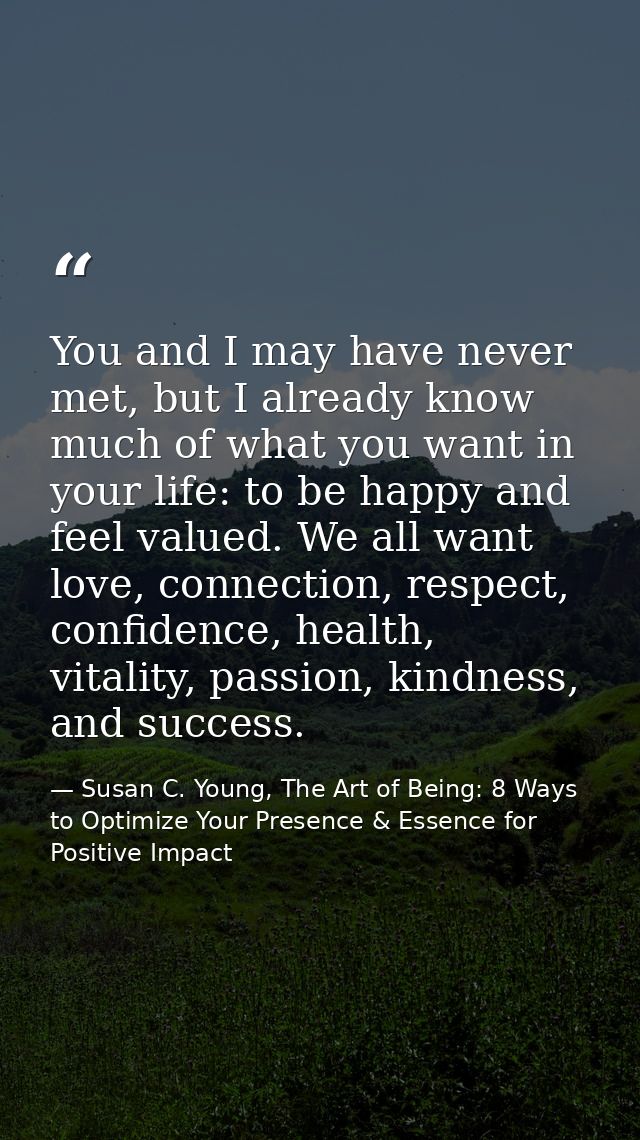 You and I may have never met, but I already know much of what you want in your life: to be happy and feel valued. We all — Susan C. Young, The Art of Being: 8 Ways to Optimize Your Presence & Essence for Positive Impact