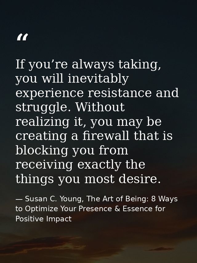 If you’re always taking, you will inevitably experience resistance and struggle. Without realizing it, you may be creati — Susan C. Young, The Art of Being: 8 Ways to Optimize Your Presence & Essence for Positive Impact