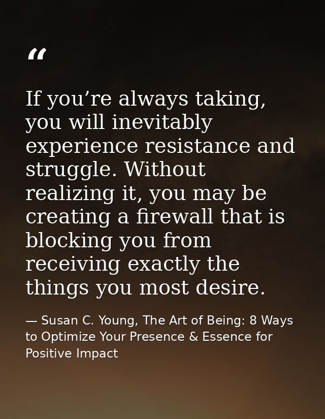 If you’re always taking, you will inevitably experience resistance and struggle. Without realizing it, you may be creati — Susan C. Young, The Art of Being: 8 Ways to Optimize Your Presence & Essence for Positive Impact