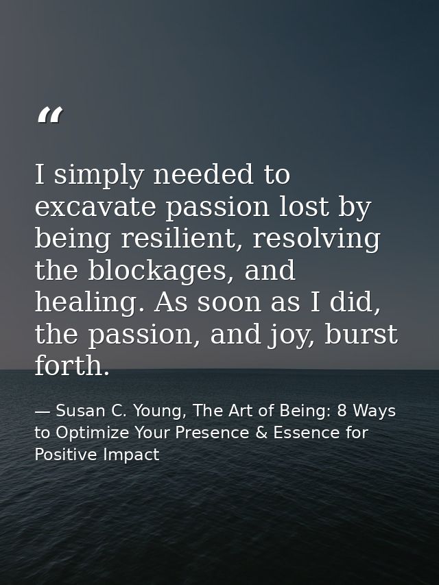 I simply needed to excavate passion lost by being resilient, resolving the blockages, and healing. As soon as I did, the — Susan C. Young, The Art of Being: 8 Ways to Optimize Your Presence & Essence for Positive Impact