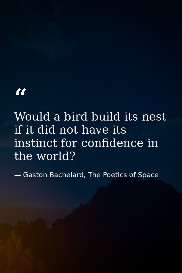 Would a bird build its nest if it did not have its instinct for confidence in the world? — Gaston Bachelard, The Poetics of Space
