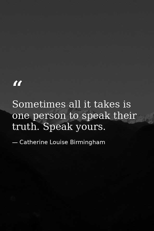 Sometimes all it takes is one person to speak their truth. Speak yours. — Catherine Louise Birmingham