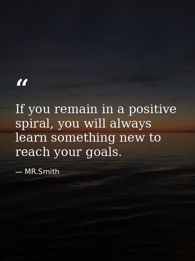 If you remain in a positive spiral, you will always learn something new to reach your goals. — MR.Smith