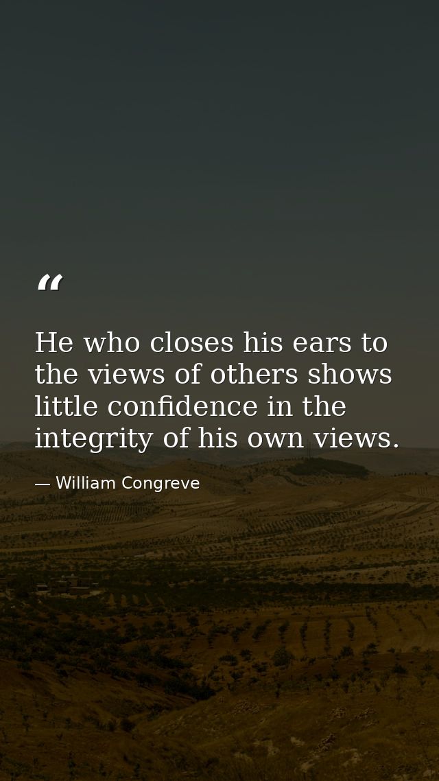 He who closes his ears to the views of others shows little confidence in the integrity of his own views. — William Congreve