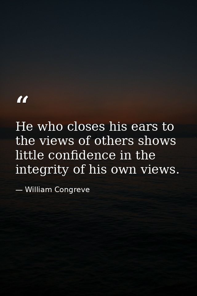 He who closes his ears to the views of others shows little confidence in the integrity of his own views. — William Congreve