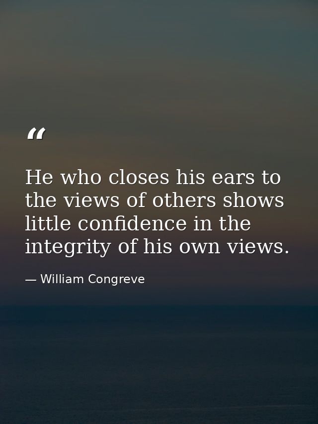 He who closes his ears to the views of others shows little confidence in the integrity of his own views. — William Congreve