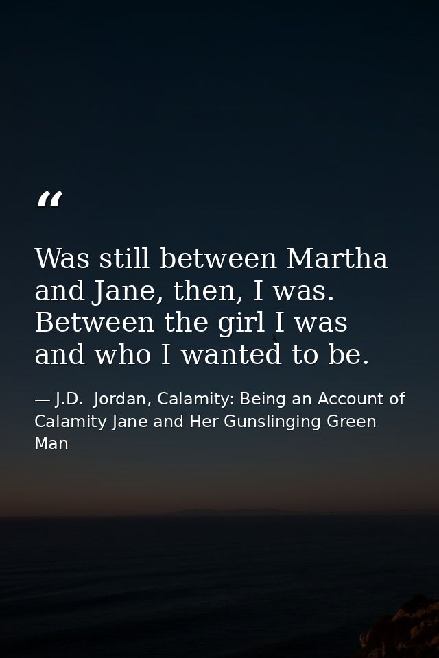Was still between Martha and Jane, then, I was. Between the girl I was and who I wanted to be. — J.D.  Jordan, Calamity: Being an Account of Calamity Jane and Her Gunslinging Green Man