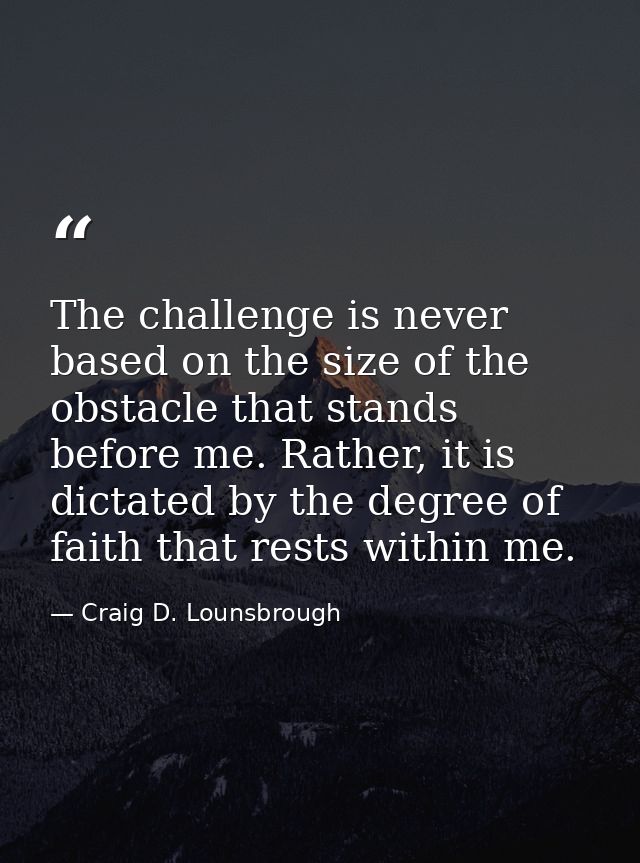 The challenge is never based on the size of the obstacle that stands before me. Rather, it is dictated by the degree of  — Craig D. Lounsbrough