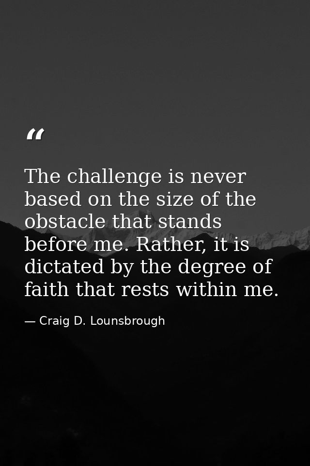 The challenge is never based on the size of the obstacle that stands before me. Rather, it is dictated by the degree of  — Craig D. Lounsbrough