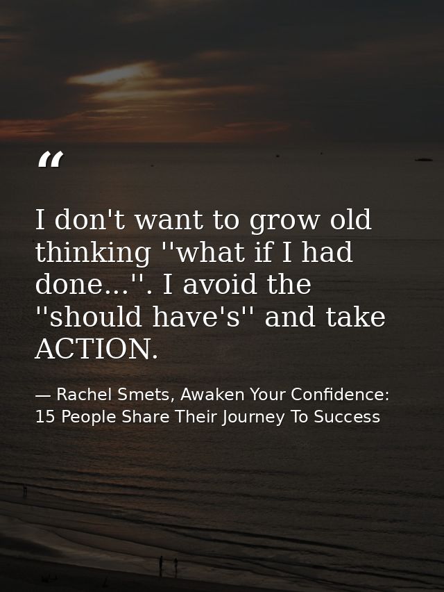 I don't want to grow old thinking ''what if I had done...''. I avoid the ''should have's'' and take ACTION. — Rachel Smets, Awaken Your Confidence: 15 People Share Their Journey To Success