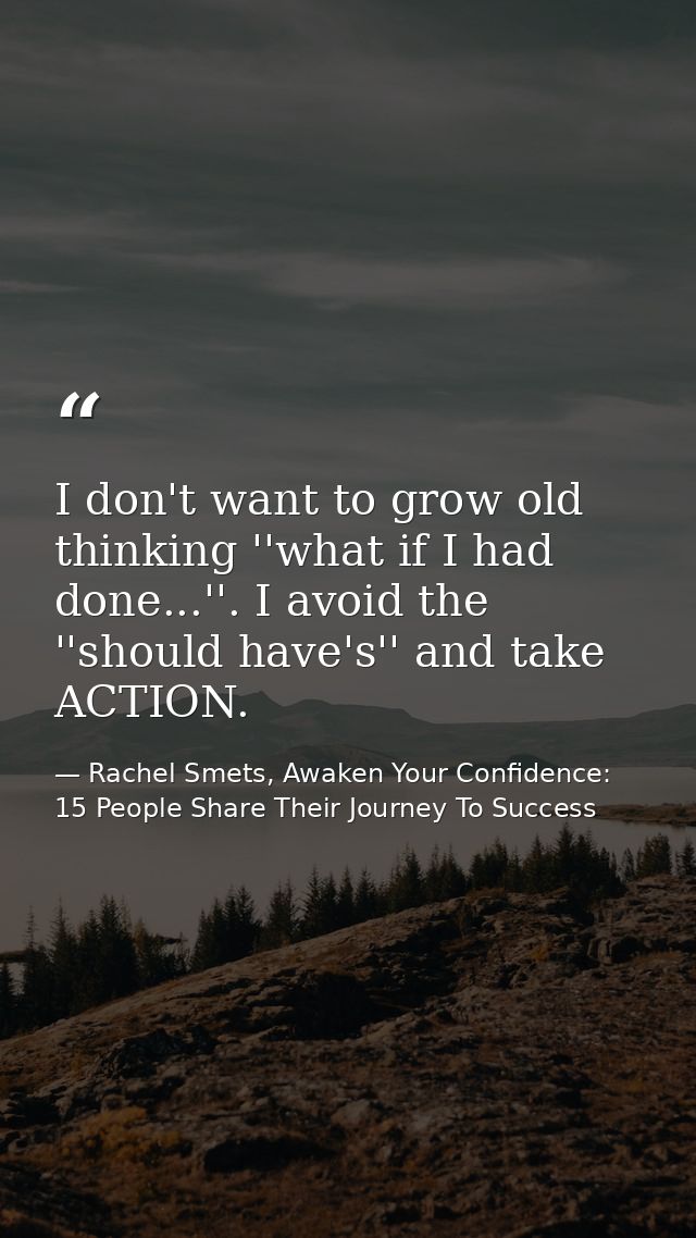 I don't want to grow old thinking ''what if I had done...''. I avoid the ''should have's'' and take ACTION. — Rachel Smets, Awaken Your Confidence: 15 People Share Their Journey To Success