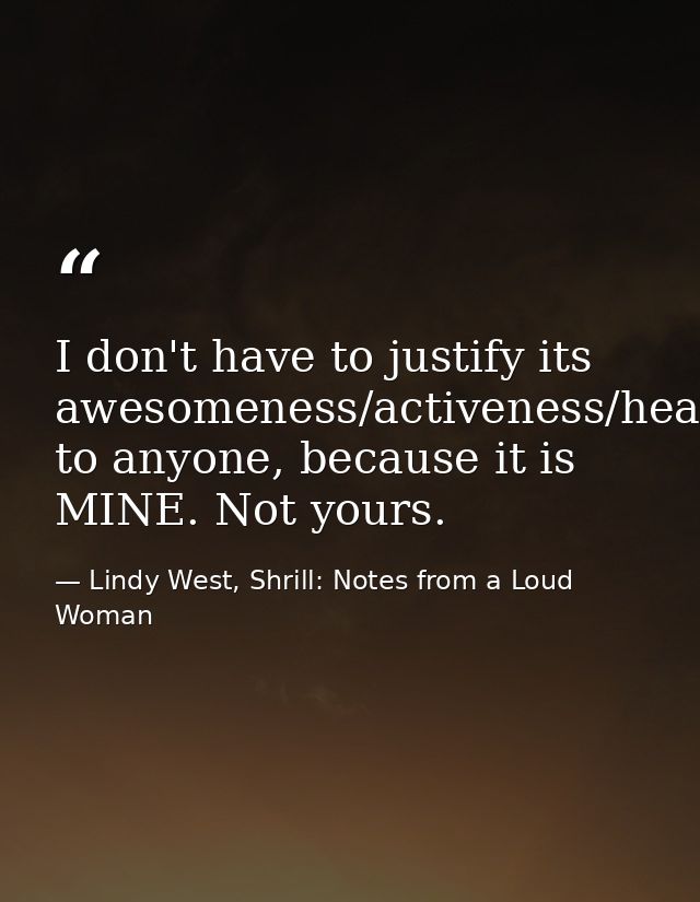 I don't have to justify its awesomeness/activeness/healthiness/usefulness to anyone, because it is MINE. Not yours. — Lindy West, Shrill: Notes from a Loud Woman