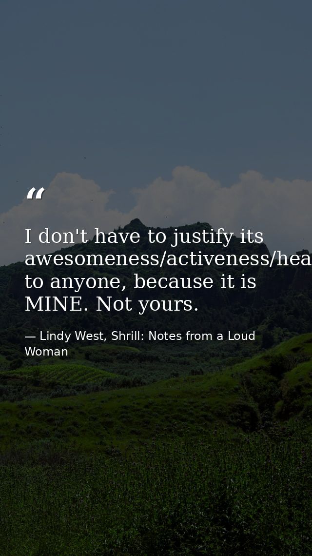I don't have to justify its awesomeness/activeness/healthiness/usefulness to anyone, because it is MINE. Not yours. — Lindy West, Shrill: Notes from a Loud Woman