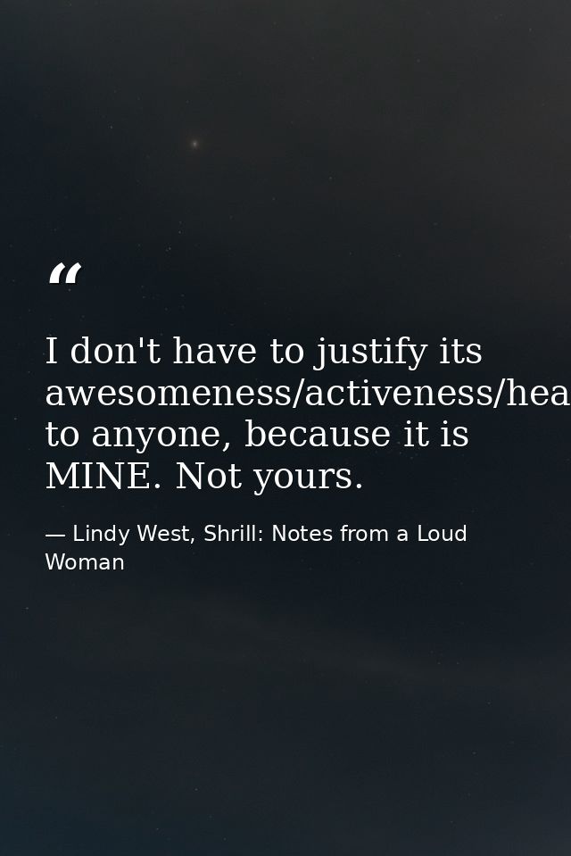 I don't have to justify its awesomeness/activeness/healthiness/usefulness to anyone, because it is MINE. Not yours. — Lindy West, Shrill: Notes from a Loud Woman