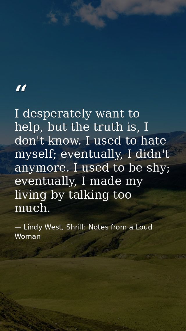 I desperately want to help, but the truth is, I don't know. I used to hate myself; eventually, I didn't anymore. I used  — Lindy West, Shrill: Notes from a Loud Woman
