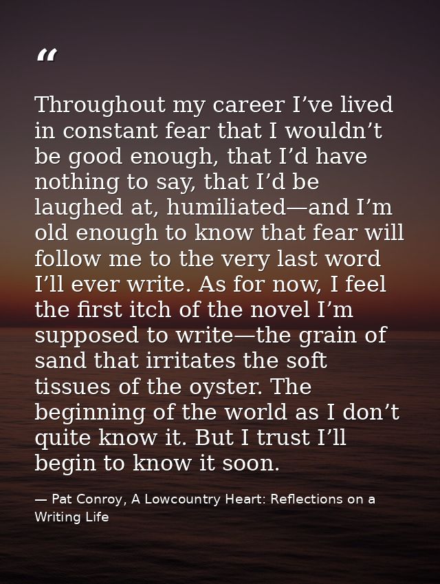 Throughout my career I’ve lived in constant fear that I wouldn’t be good enough, that I’d have nothing to say, that I’d  — Pat Conroy, A Lowcountry Heart: Reflections on a Writing Life