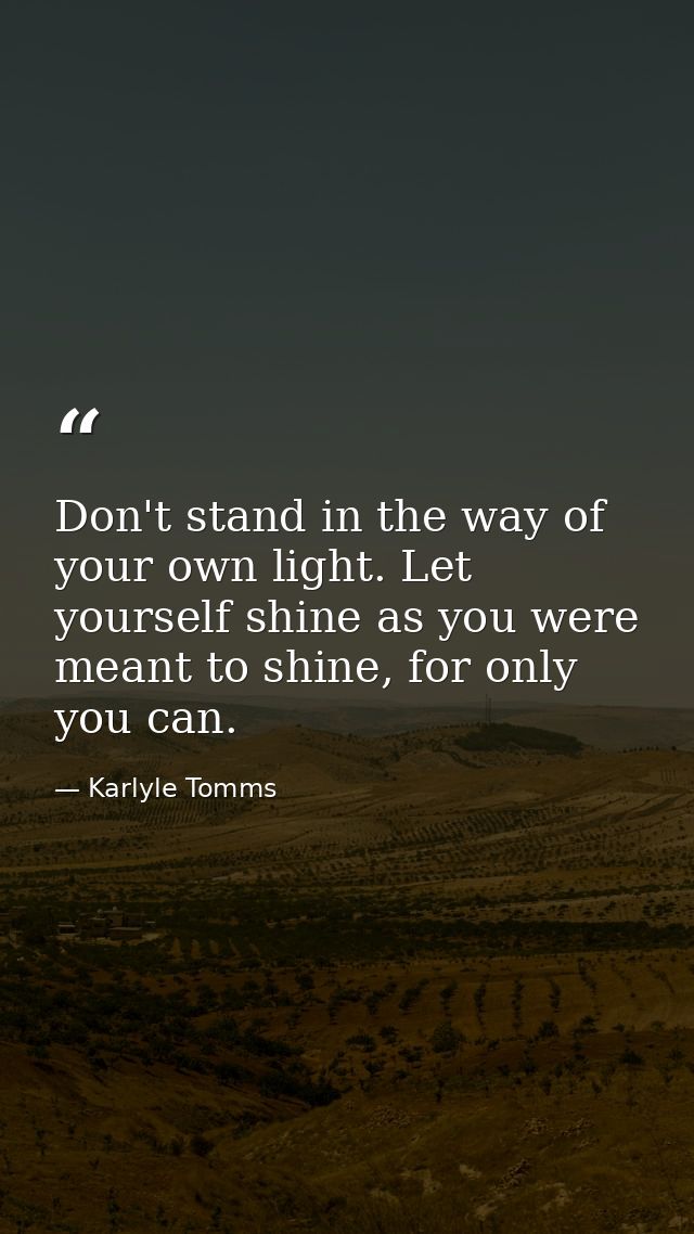 Don't stand in the way of your own light. Let yourself shine as you were meant to shine, for only you can. — Karlyle Tomms