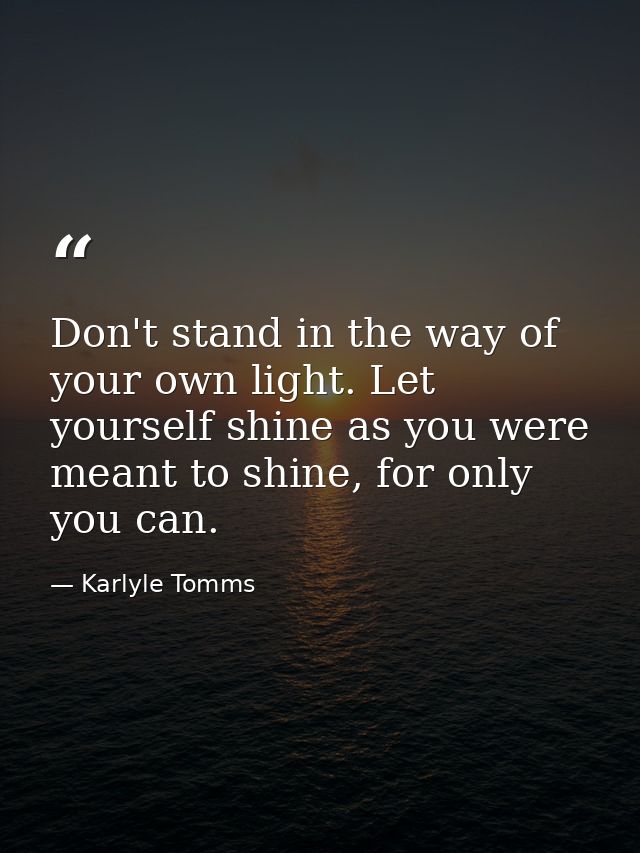 Don't stand in the way of your own light. Let yourself shine as you were meant to shine, for only you can. — Karlyle Tomms