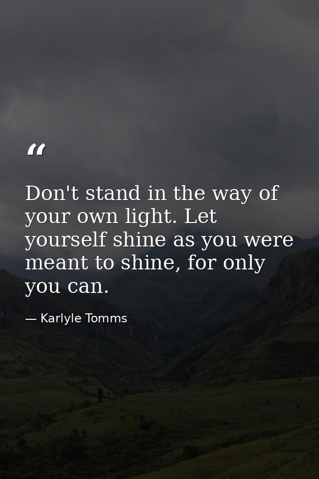Don't stand in the way of your own light. Let yourself shine as you were meant to shine, for only you can. — Karlyle Tomms