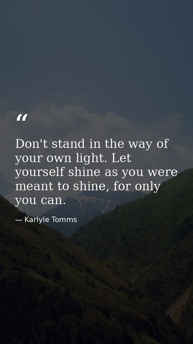 Don't stand in the way of your own light. Let yourself shine as you were meant to shine, for only you can. — Karlyle Tomms
